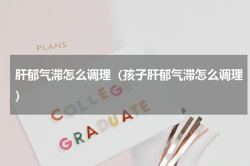 肝郁气滞怎么调理（孩子肝郁气滞怎么调理）