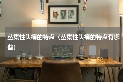 丛集性头痛的特点（丛集性头痛的特点有哪些）