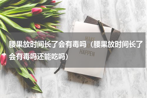 腰果放时间长了会有毒吗（腰果放时间长了会有毒吗还能吃吗）