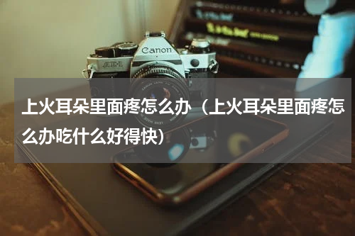 上火耳朵里面疼怎么办（上火耳朵里面疼怎么办吃什么好得快）