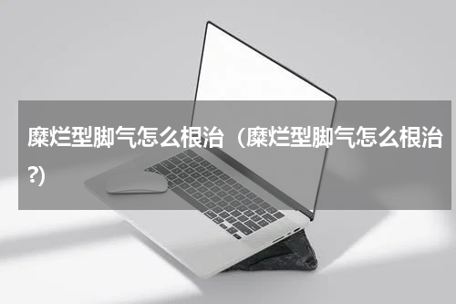 糜烂型脚气怎么根治（糜烂型脚气怎么根治?）