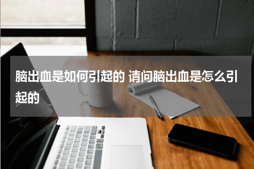 脑出血是如何引起的 请问脑出血是怎么引起的