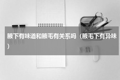 腋下有味道和腋毛有关系吗（腋毛下有异味）