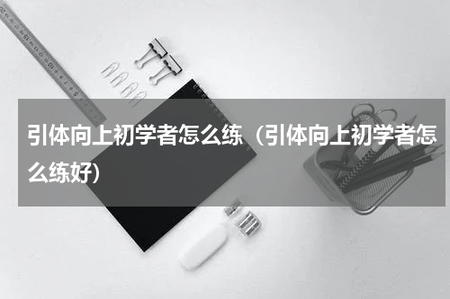 引体向上初学者怎么练（引体向上初学者怎么练好）