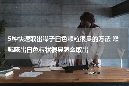 5种快速取出嗓子白色颗粒很臭的方法 喉咙咳出白色粒状很臭怎么取出