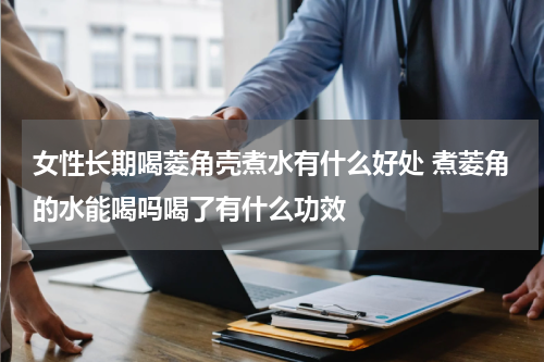 女性长期喝菱角壳煮水有什么好处 煮菱角的水能喝吗喝了有什么功效