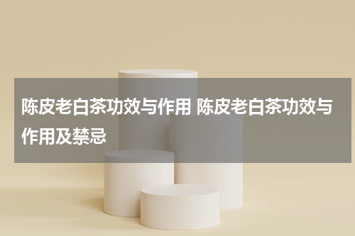 陈皮老白茶功效与作用 陈皮老白茶功效与作用及禁忌