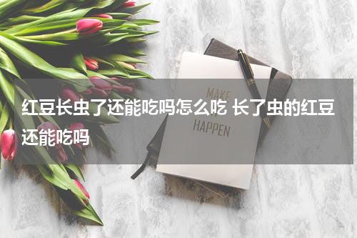 红豆长虫了还能吃吗怎么吃 长了虫的红豆还能吃吗
