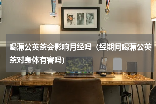 喝蒲公英茶会影响月经吗（经期间喝蒲公英茶对身体有害吗）