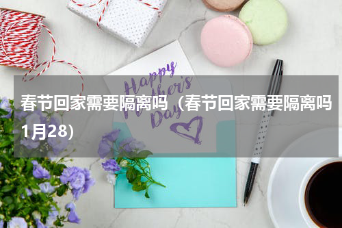 春节回家需要隔离吗（春节回家需要隔离吗1月28）