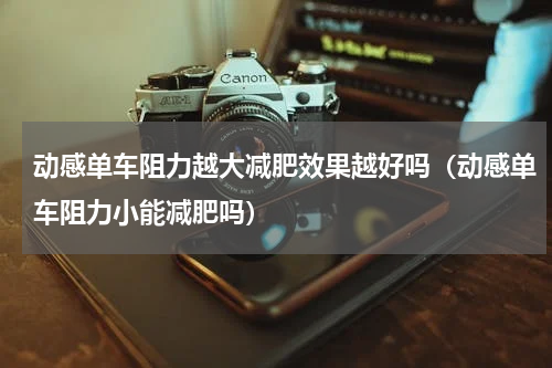 动感单车阻力越大减肥效果越好吗（动感单车阻力小能减肥吗）