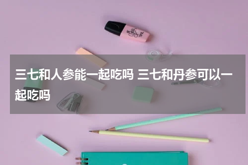 三七和人参能一起吃吗 三七和丹参可以一起吃吗