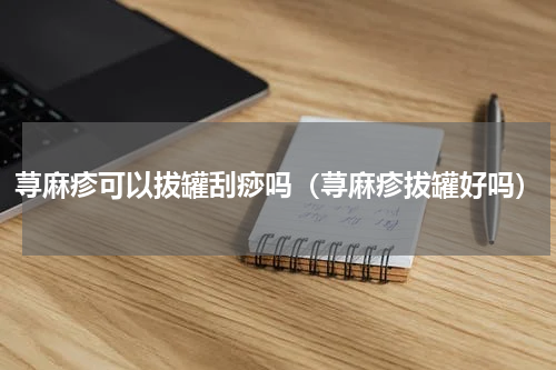 荨麻疹可以拔罐刮痧吗（荨麻疹拔罐好吗）