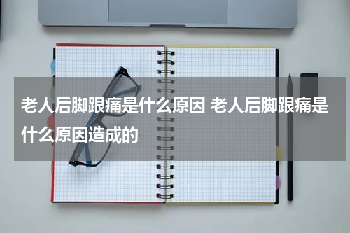 老人后脚跟痛是什么原因 老人后脚跟痛是什么原因造成的