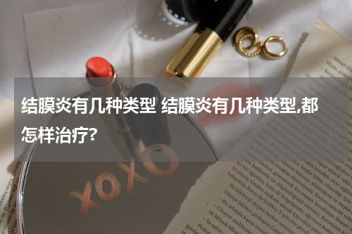 结膜炎有几种类型 结膜炎有几种类型,都怎样治疗?