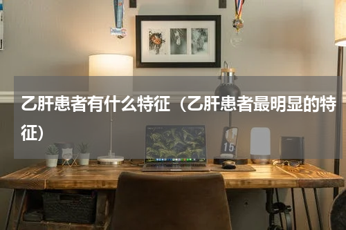 乙肝患者有什么特征（乙肝患者最明显的特征）