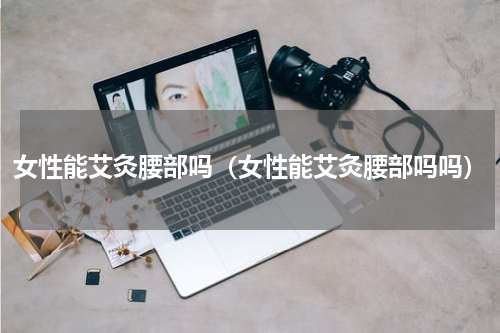 女性能艾灸腰部吗（女性能艾灸腰部吗吗）