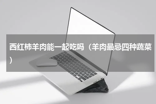 西红柿羊肉能一起吃吗（羊肉最忌四种蔬菜）