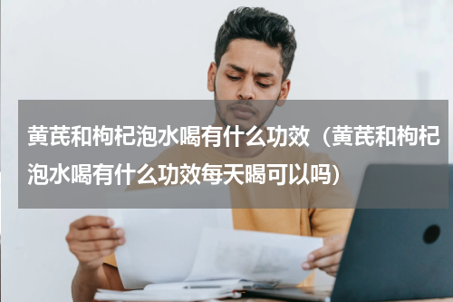 黄芪和枸杞泡水喝有什么功效（黄芪和枸杞泡水喝有什么功效每天暍可以吗）