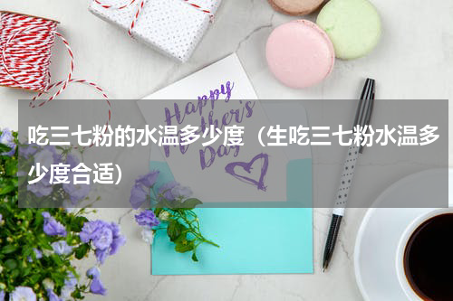 吃三七粉的水温多少度（生吃三七粉水温多少度合适）
