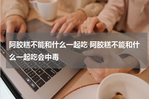 阿胶糕不能和什么一起吃 阿胶糕不能和什么一起吃会中毒