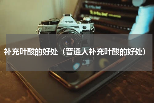 补充叶酸的好处（普通人补充叶酸的好处）