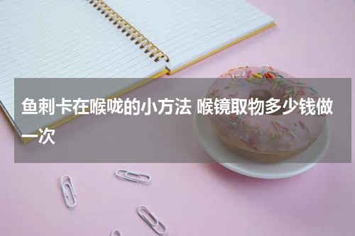 鱼刺卡在喉咙的小方法 喉镜取物多少钱做一次