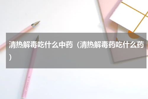 清热解毒吃什么中药（清热解毒药吃什么药）