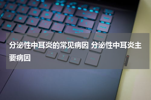 分泌性中耳炎的常见病因 分泌性中耳炎主要病因
