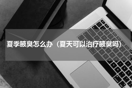 夏季腋臭怎么办（夏天可以治疗腋臭吗）