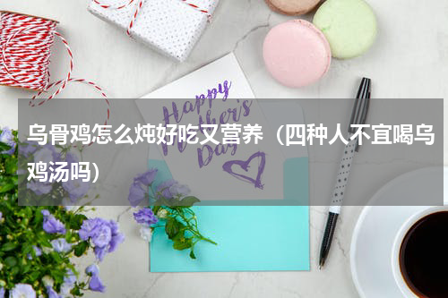 乌骨鸡怎么炖好吃又营养（四种人不宜喝乌鸡汤吗）