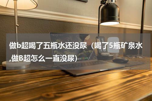 做b超喝了五瓶水还没尿（喝了5瓶矿泉水,做B超怎么一直没尿）