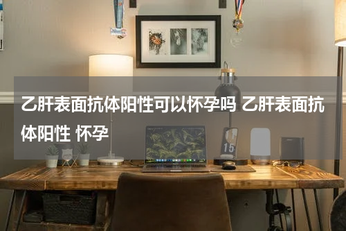 乙肝表面抗体阳性可以怀孕吗 乙肝表面抗体阳性 怀孕