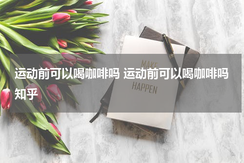 运动前可以喝咖啡吗 运动前可以喝咖啡吗知乎