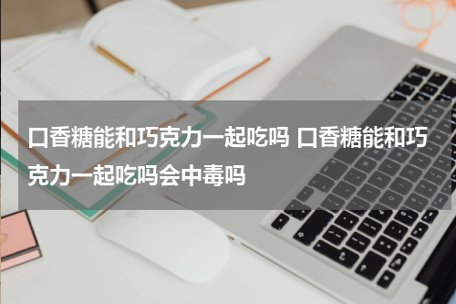 口香糖能和巧克力一起吃吗 口香糖能和巧克力一起吃吗会中毒吗