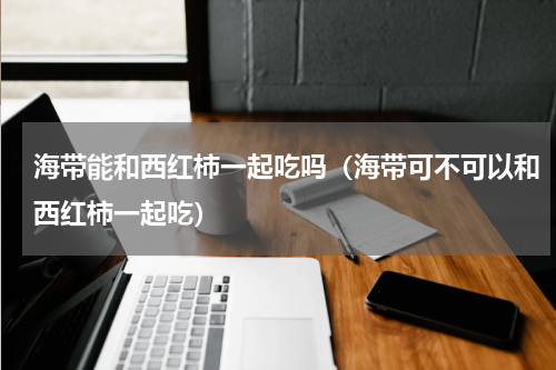 海带能和西红柿一起吃吗（海带可不可以和西红柿一起吃）