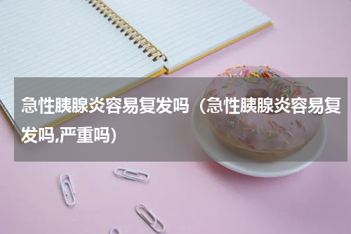 急性胰腺炎容易复发吗（急性胰腺炎容易复发吗,严重吗）