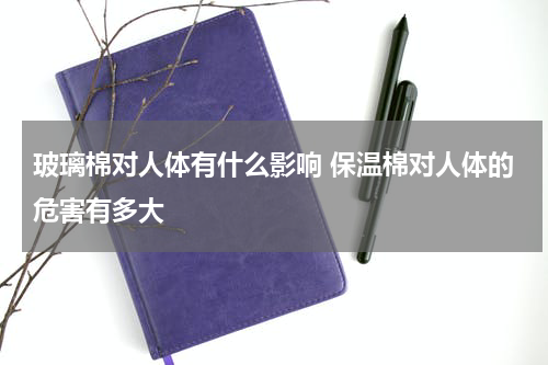 玻璃棉对人体有什么影响 保温棉对人体的危害有多大