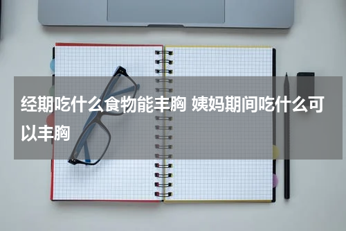 经期吃什么食物能丰胸 姨妈期间吃什么可以丰胸