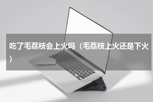 吃了毛荔枝会上火吗（毛荔枝上火还是下火）