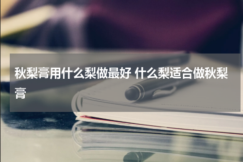 秋梨膏用什么梨做最好 什么梨适合做秋梨膏