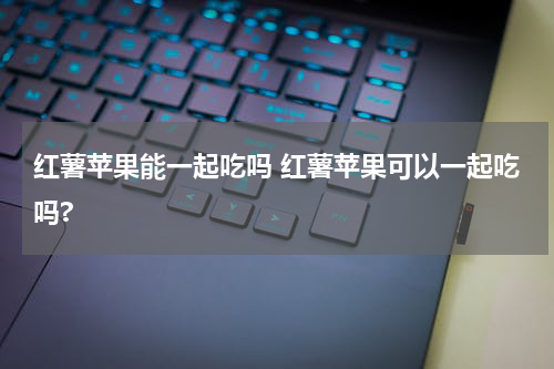 红薯苹果能一起吃吗 红薯苹果可以一起吃吗?