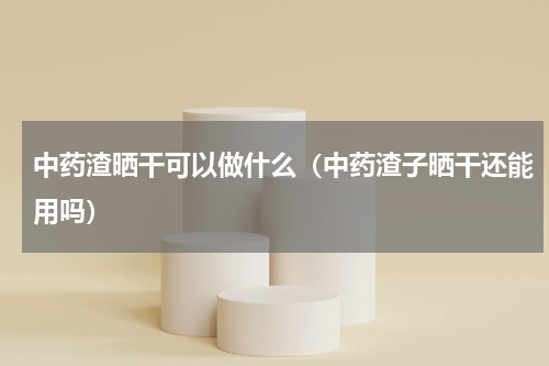 中药渣晒干可以做什么（中药渣子晒干还能用吗）