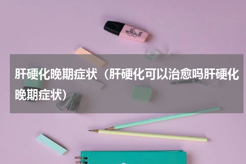 肝硬化晚期症状（肝硬化可以治愈吗肝硬化晚期症状）