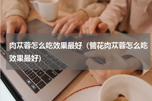 肉苁蓉怎么吃效果最好（管花肉苁蓉怎么吃效果最好）