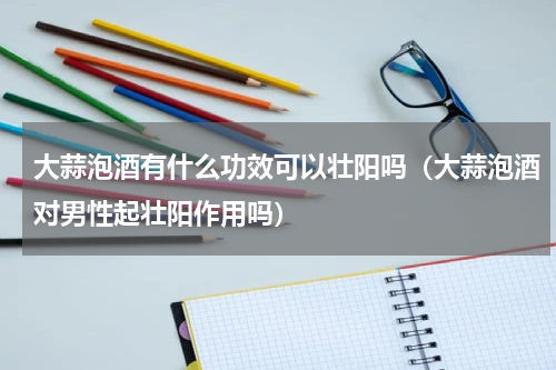 大蒜泡酒有什么功效可以壮阳吗（大蒜泡酒对男性起壮阳作用吗）