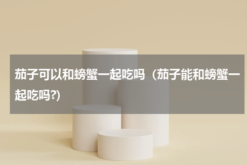茄子可以和螃蟹一起吃吗（茄子能和螃蟹一起吃吗?）