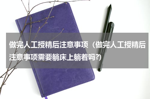 做完人工授精后注意事项（做完人工授精后注意事项需要躺床上躺着吗?）