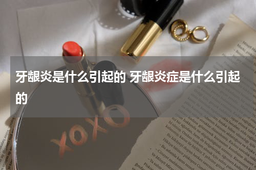 牙龈炎是什么引起的 牙龈炎症是什么引起的