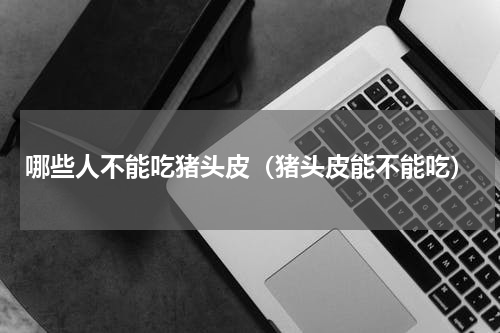 哪些人不能吃猪头皮（猪头皮能不能吃）